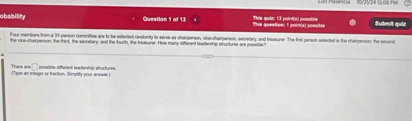 Luis Plasencia 10/2124 12.08 PM 
This quiz: 13 point(s) possible 
obability Question 1 of 13 This question: 1 point(s) possible Submit qulz 
Four members from a 31 -person committee are to be selected randomly to serve as chairperson, vice-chairperson, secretary, and treasurer. The first person selected is the chairperson; the second 
the vice-chairperson; the third, the secretary; and the fourth, the treasurer. How many different leadership structures are possible? 
h 
There are □ possible different leadership structures. 
(Type an integer or fraction. Simplify your answer.)