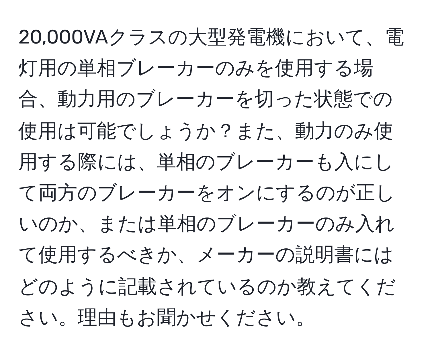 20,000VAクラスの大型発電機において、電灯用の単相ブレーカーのみを使用する場合、動力用のブレーカーを切った状態での使用は可能でしょうか？また、動力のみ使用する際には、単相のブレーカーも入にして両方のブレーカーをオンにするのが正しいのか、または単相のブレーカーのみ入れて使用するべきか、メーカーの説明書にはどのように記載されているのか教えてください。理由もお聞かせください。