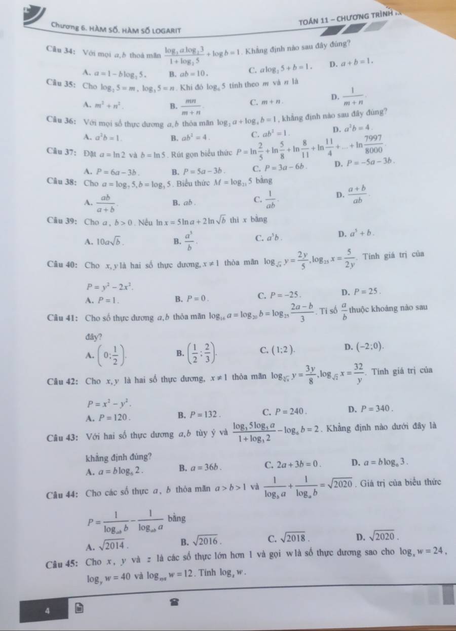TOÁN 11 - CHươNG TRìNH I
Chương 6. HÀM Số, HÀM Số LOGARIT
Câu 34： Với mọi a,b thoà mãn frac log _3alog _231+log _25+log b=1. Khẳng định nào sau đây đúng?
A. a=1-blog _25. B. ab=10. C. alog _35+b=1. D. a+b=1.
Câu 35: Cho log _25=m,log _35=n. Khi đó log  5 tính theo m và n là
A. m^2+n^2. B.  mn/m+n . C. m+n. D.  1/m+n .
Câu 36: Với mọi số thực dương a,b thỏa mãn log _2a+log _4b=1 , khẳng định nào sau đây đúng?
A. a^2b=1. B. ab^2=4. C. ab^2=1. D. a^2b=4.
Câu 37： Đặt a=ln 2 và b=ln 5. Rút gọn biểu thức P=ln  2/5 +ln  5/8 +ln  8/11 +ln  11/4 +...+ln  7997/8000 . D. P=-5a-3b.
A. P=6a-3b. B. P=5a-3b. C. P=3a-6b.
Câu 38: Cho a=log _75,b=log _35. Biểu thức M=log _21 5 bàng
D.  (a+b)/ab .
A.  ab/a+b . B. ab .
C.  1/ab .
Câu 39: Cho a , b>0. Nếu In x=5ln a+2ln sqrt(b) thi x bàng
A. 10asqrt(b). B.  a^5/b .
C. a^5b.
D. a^5+b.
Câu 40: Cho x, y là hai số thực dương, x!= 1 thòa mān log _sqrt(x)y= 2y/5 ,log _25x= 5/2y . Tính giá trị của
P=y^2-2x^2.
A. P=1. B. P=0. C. P=-25. D. P=25.
Câu 41: Cho số thực dương a,b thỏa mãn log _16a=log _20b=log _25 (2a-b)/3 .Ti số  a/b  thuộc khoảng nào sau
đây?
A. (0: 1/2 ). B. ( 1/2 ; 2/3 ). C. (1;2). D. (-2;0).
Câu 42: Cho x,y là hai số thực dương, x!= 1 thòa mān log _sqrt[3](x)y= 3y/8 ,log _sqrt(2)x= 32/y . Tính giá trị của
P=x^2-y^2.
A. P=120. B. P=132. C. P=240. D. P=340.
Câu 43: Với hai số thực dương a,b tùy ý và frac log _35log _5a1+log _32-log _6b=2. Khẳng định nào dưới đây là
khẳng định đúng?
A. a=blog _62. B. a=36b. C. 2a+3b=0. D. a=blog _63.
Câu 44: Cho các số thực a, b thỏa mãn a>b>1 và frac 1log _ba+frac 1log _ab=sqrt(2020). Giá trị của biểu thức
P=frac 1log _abb-frac 1log _aba bàng
A. sqrt(2014). B. sqrt(2016). C. sqrt(2018). D. sqrt(2020).
Câu 45: Cho x, y và z là các số thực lớn hơn 1 và gọi w là số thực dương sao cho log _xw=24,
log _yw=40 và log _xyzw=12. Tính log _zw.
4