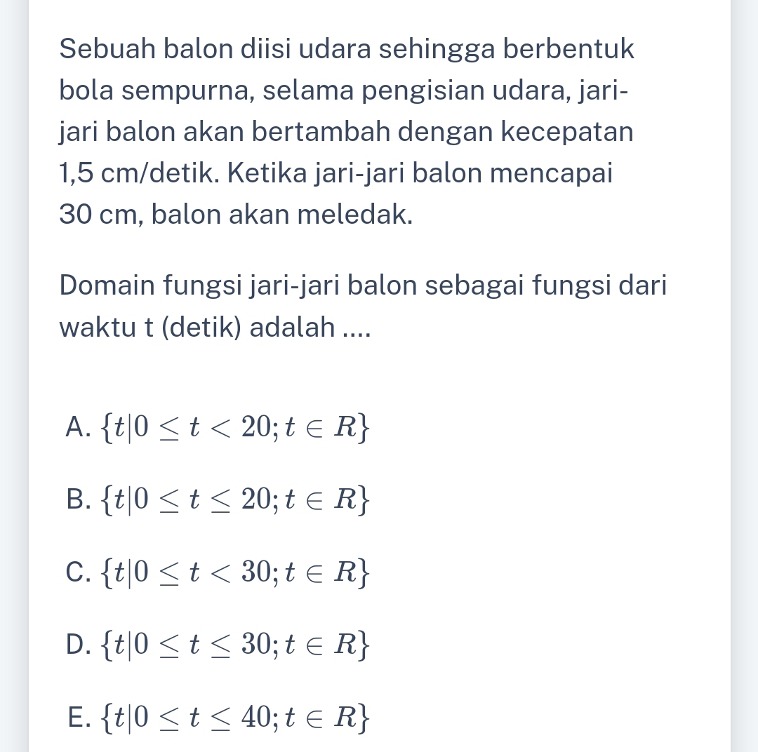 Sebuah balon diisi udara sehingga berbentuk
bola sempurna, selama pengisian udara, jari-
jari balon akan bertambah dengan kecepatan
1,5 cm /detik. Ketika jari-jari balon mencapai
30 cm, balon akan meledak.
Domain fungsi jari-jari balon sebagai fungsi dari
waktu t (detik) adalah ....
A.  t|0≤ t<20;t∈ R
B.  t|0≤ t≤ 20;t∈ R
C.  t|0≤ t<30;t∈ R
D.  t|0≤ t≤ 30;t∈ R
E.  t|0≤ t≤ 40;t∈ R