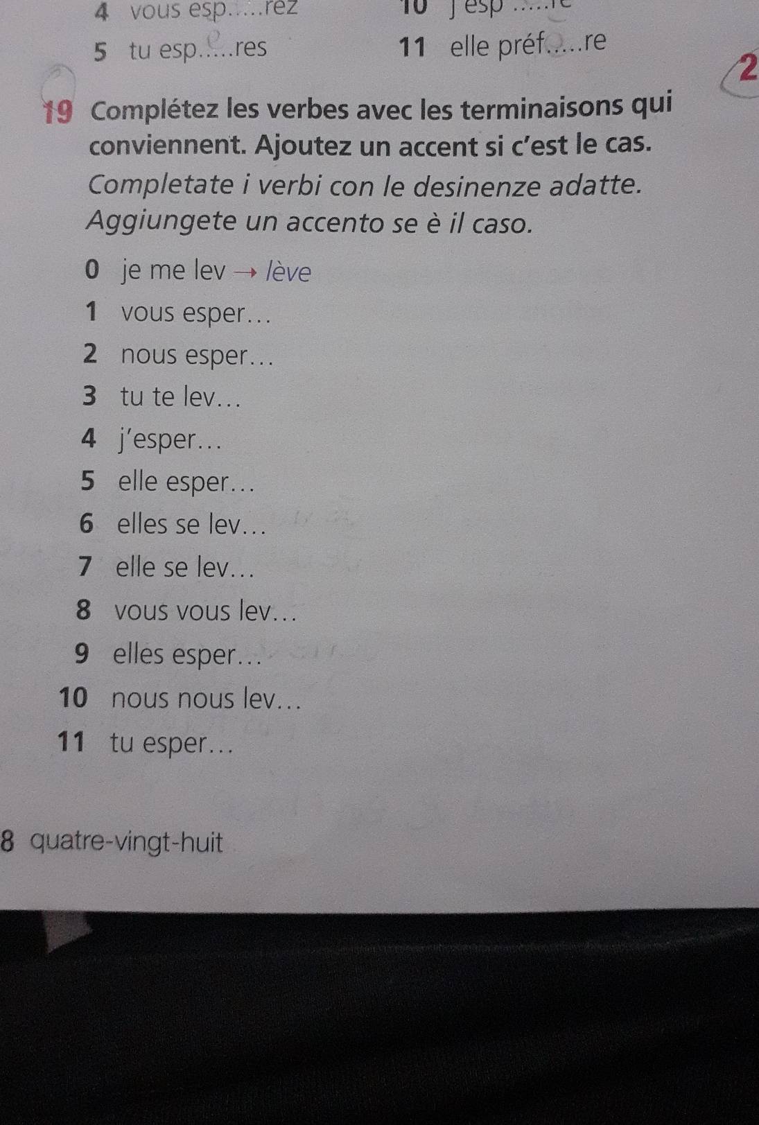 vous esp... rez 1o j esp ..e 
5 tu esp..... res 11 elle préf. (_ re 
2 
19 Complétez les verbes avec les terminaisons qui 
conviennent. Ajoutez un accent si c’est le cas. 
Completate i verbi con le desinenze adatte. 
Aggiungete un accento se è il caso. 
0 je me lev → lève 
1 vous esper... 
2 nous esper… 
3 tu te lev... 
4 j'esper... 
5 elle esper... 
6 elles se lev... 
7 elle se lev... 
8 vous vous lev.. 
9 elles esper.. 
10 nous nous lev... 
11 tu esper... 
8 quatre-vingt-huit