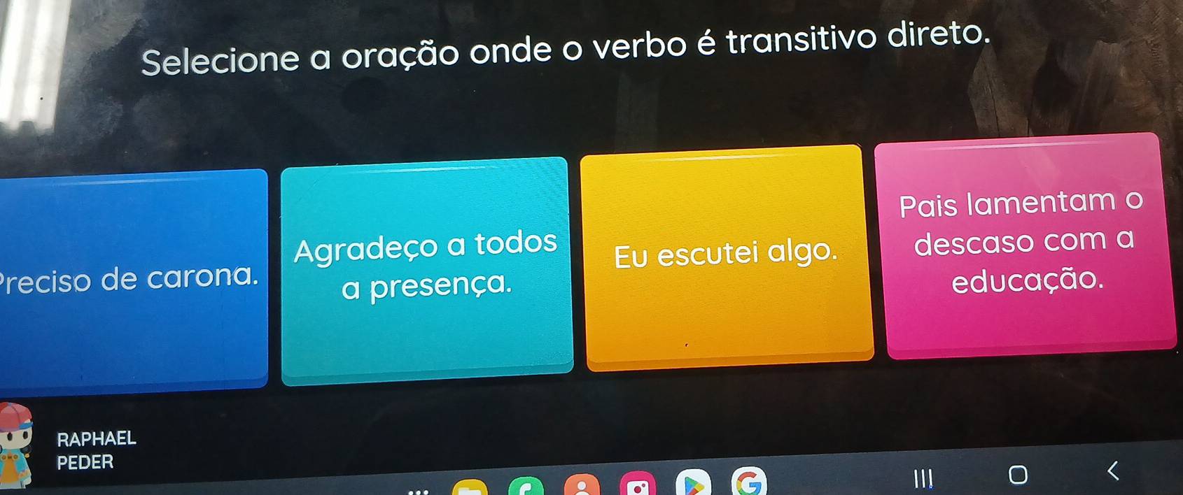 Selecione a oração onde o verbo é transitivo direto.
Pais lamentam o
Agradeço a todos
Preciso de carona. Eu escutei algo. descaso com a
a presença.
educação.
RAPHAEL
PEDER