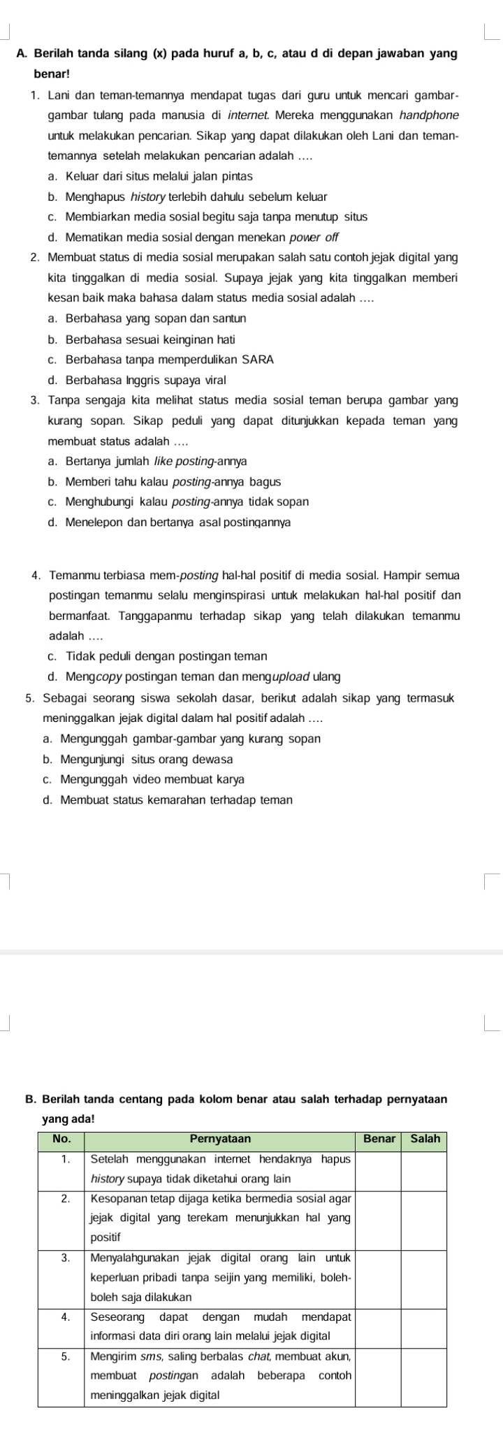 Berilah tanda silang (x) pada huruf a, b, c, atau d di depan jawaban yang
benar!
1. Lani dan teman-temannya mendapat tugas dari guru untuk mencari gambar-
gambar tulang pada manusia di internet. Mereka menggunakan handphone
untuk melakukan pencarian. Sikap yang dapat dilakukan oleh Lani dan teman-
temannya setelah melakukan pencarian adalah
a. Keluar dari situs melalui jalan pintas
b. Menghapus history terlebih dahulu sebelum keluar
c. Membiarkan media sosial begitu saja tanpa menutup situs
d. Mematikan media sosial dengan menekan power off
2. Membuat status di media sosial merupakan salah satu contoh jejak digital yang
kita tinggalkan di media sosial. Supaya jejak yang kita tinggalkan memberi
kesan baik maka bahasa dalam status media sosial adalah ....
a. Berbahasa yang sopan dan santun
b. Berbahasa sesuai keinginan hati
c. Berbahasa tanpa memperdulikan SARA
d. Berbahasa Inggris supaya viral
3. Tanpa sengaja kita melihat status media sosial teman berupa gambar yang
kurang sopan. Sikap peduli yang dapat ditunjukkan kepada teman yang
membuat status adalah ....
a. Bertanya jumlah like posting-annya
b. Memberi tahu kalau posting-annya bagus
c. Menghubungi kalau posting-annya tidak sopan
d. Menelepon dan bertanya asal postingannya
4. Temanmu terbiasa mem-posting hal-hal positif di media sosial. Hampir semua
postingan temanmu selalu menginspirasi untuk melakukan hal-hal positif dan
bermanfaat. Tanggapanmu terhadap sikap yang telah dilakukan temanmu
adalah ....
c. Tidak peduli dengan postingan teman
d. Mengcopy postingan teman dan mengupload ulang
5. Sebagai seorang siswa sekolah dasar, berikut adalah sikap yang termasuk
meninggalkan jejak digital dalam hal positif adalah ....
a. Mengunggah gambar-gambar yang kurang sopan
b. Mengunjungi situs orang dewasa
c. Mengunggah video membuat karya
d. Membuat status kemarahan terhadap teman
B. Berilah tanda centang pada kolom benar atau salah terhadap pernyataan