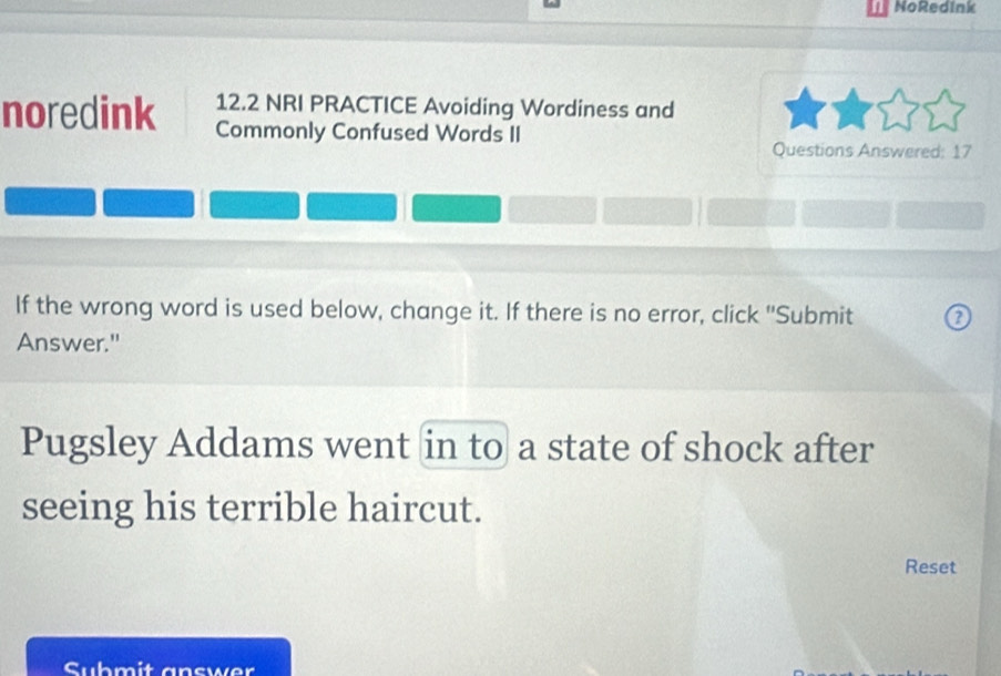 NoRedink 
noredink 12.2 NRI PRACTICE Avoiding Wordiness and 
Commonly Confused Words II Questions Answered: 17 
If the wrong word is used below, change it. If there is no error, click "Submit ② 
Answer." 
Pugsley Addams went in to a state of shock after 
seeing his terrible haircut. 
Reset 
Submit answer