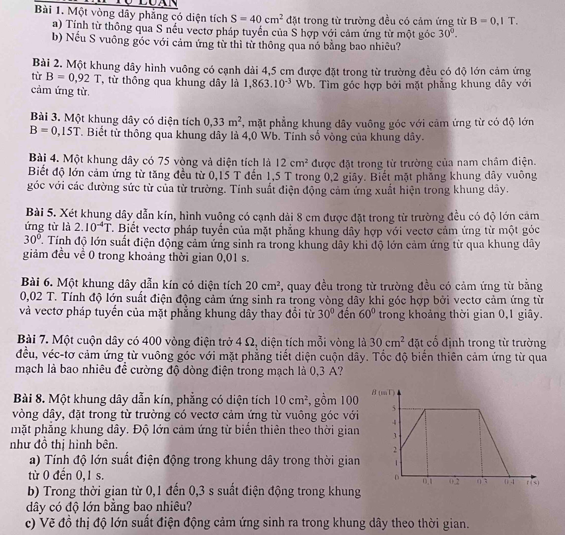 LUAN
Bài 1. Một vòng dây phẳng có diện tích S=40cm^2 đặt trong từ trường đều có cảm ứng từ B=0,1T.
a) Tính từ thông qua S nếu vectơ pháp tuyến của Š hợp với cảm ứng từ một góc 30^0.
b) Nếu S vuông góc với cảm ứng từ thì từ thông qua nó bằng bao nhiêu?
Bài 2. Một khung dây hình vuông có cạnh dài 4,5 cm được đặt trong từ trường đều có độ lớn cảm ứng
từ B=0,92T T, từ thông qua khung dây là 1,863.10^(-3) Wb 9. Tìm góc hợp bởi mặt phẳng khung dây với
cảm ứng từ.
Bài 3. Một khung dây có diện tích 0,33m^2 , mặt phẳng khung dây vuông góc với cảm ứng từ có độ lớn
B=0,15T T. Biết từ thông qua khung dây là 4,0 Wb. Tính số vòng của khung dây.
Bài 4. Một khung dây có 75 vòng và diện tích là 12cm^2 được đặt trong từ trường của nam châm điện.
Biết độ lớn cảm ứng từ tăng đều từ 0,15 T đến 1,5 T trong 0,2 giây. Biết mặt phăng khung dây vuông
góc với các đường sức từ của từ trường. Tính suất điện động cảm ứng xuất hiện trong khung dây.
Bài 5. Xét khung dây dẫn kín, hình vuông có cạnh dài 8 cm được đặt trong từ trường đều có độ lớn cảm
ứng từ là 2.10^(-4)T. Biết vectơ pháp tuyến của mặt phẳng khung dây hợp với vectơ cảm ứng từ một góc
30°. Tính độ lớn suất điện động cảm ứng sinh ra trong khung dây khi độ lớn cảm ứng từ qua khung dây
giảm đều về 0 trong khoảng thời gian 0,01 s.
Bài 6. Một khung dây dẫn kín có diện tích 20cm^2 , quay đều trong từ trường đều có cảm ứng từ bằng
0,02 T. Tính độ lớn suất điện động cảm ứng sinh ra trong vòng dây khi góc hợp bởi vectơ cảm ứng từ
và vectơ pháp tuyến của mặt phẳng khung dây thay đổi từ 30° đến 60° trong khoảng thời gian 0,1 giây.
Bài 7. Một cuộn dây có 400 vòng điện trở 4 Ω, diện tích mỗi vòng là 30cm^2 đặt cố định trong từ trường
đều, véc-tơ cảm ứng từ vuông góc với mặt phẳng tiết diện cuộn dây. Tốc độ biến thiên cảm ứng từ qua
mạch là bao nhiêu để cường độ dòng điện trong mạch là 0,3 A?
Bài 8. Một khung dây dẫn kín, phẳng có diện tích 10cm^2 , gồm 100
vòng dây, đặt trong từ trường có vectơ cảm ứng từ vuông góc với
mặt phẳng khung dây. Độ lớn cảm ứng từ biển thiên theo thời gian
như đồ thị hình bên.
a) Tính độ lớn suất điện động trong khung dây trong thời gian
từ 0 đến 0,1 s. 
b) Trong thời gian từ 0,1 đến 0,3 s suất điện động trong khung
dây có độ lớn bằng bao nhiêu?
c) Vẽ đồ thị độ lớn suất điện động cảm ứng sinh ra trong khung dây theo thời gian.