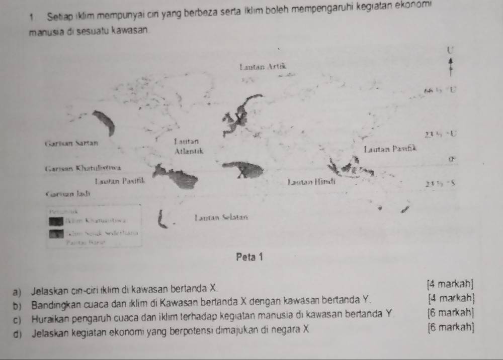 Setiap iklim mempunyai cin yang berbeza serta iklim boleh mempengaruhi kegratan ekonomi 
manusia di sesuatu kawasan 
U 
Lautan Art 
L 
-U 
Garisan Sartan Lautan 
Atlantik Lautan Pavińk 
(r 
Garısán Khatulisłwa 
Lautan Pasifik Lautan Hindi
211)-5
Carnan Jadi 
Per _nok 
im Knattw a Lautan Selatan 
N Ngnk Nedethána 
Palstas Karuł 
Peta 1 
a) Jelaskan cin-ciri iklim di kawasan bertanda X. [4 markah] 
b) Bandingkan cuaca dan iklim di Kawasan bertanda X dengan kawasan bertanda Y. [4 markah] 
c) Huraikan pengaruh cuaca dan iklım terhadap kegiatan manusia di kawasan bertanda Y. [6 markah] 
d) Jelaskan kegiatan ekonomi yang berpotensi dimajukan di negara X [6 markah]