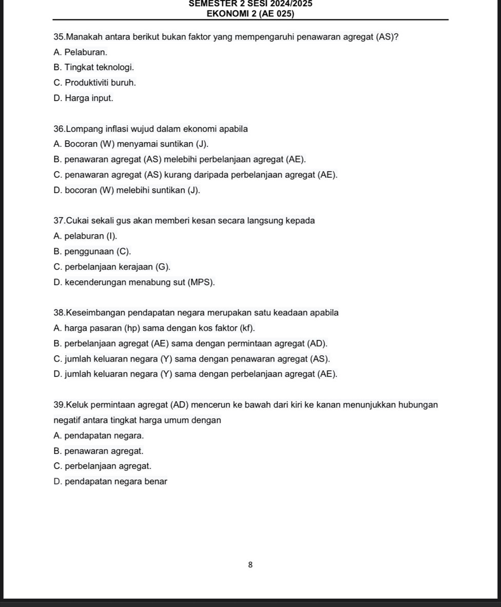 SEMESTER 2 SESI 2024/2025
EKONOMI 2 (AE 025)
35.Manakah antara berikut bukan faktor yang mempengaruhi penawaran agregat (AS)?
A. Pelaburan.
B. Tingkat teknologi.
C. Produktiviti buruh.
D. Harga input.
36.Lompang inflasi wujud dalam ekonomi apabila
A. Bocoran (W) menyamai suntikan (J).
B. penawaran agregat (AS) melebihi perbelanjaan agregat (AE).
C. penawaran agregat (AS) kurang daripada perbelanjaan agregat (AE).
D. bocoran (W) melebihi suntikan (J).
37.Cukai sekali gus akan memberi kesan secara langsung kepada
A. pelaburan (I).
B. penggunaan (C).
C. perbelanjaan kerajaan (G).
D. kecenderungan menabung sut (MPS).
38.Keseimbangan pendapatan negara merupakan satu keadaan apabila
A. harga pasaran (hp) sama dengan kos faktor (kf).
B. perbelanjaan agregat (AE) sama dengan permintaan agregat (AD).
C. jumlah keluaran negara (Y) sama dengan penawaran agregat (AS).
D. jumlah keluaran negara (Y) sama dengan perbelanjaan agregat (AE).
39.Keluk permintaan agregat (AD) mencerun ke bawah dari kiri ke kanan menunjukkan hubungan
negatif antara tingkat harga umum dengan
A. pendapatan negara.
B. penawaran agregat.
C. perbelanjaan agregat.
D. pendapatan negara benar
8