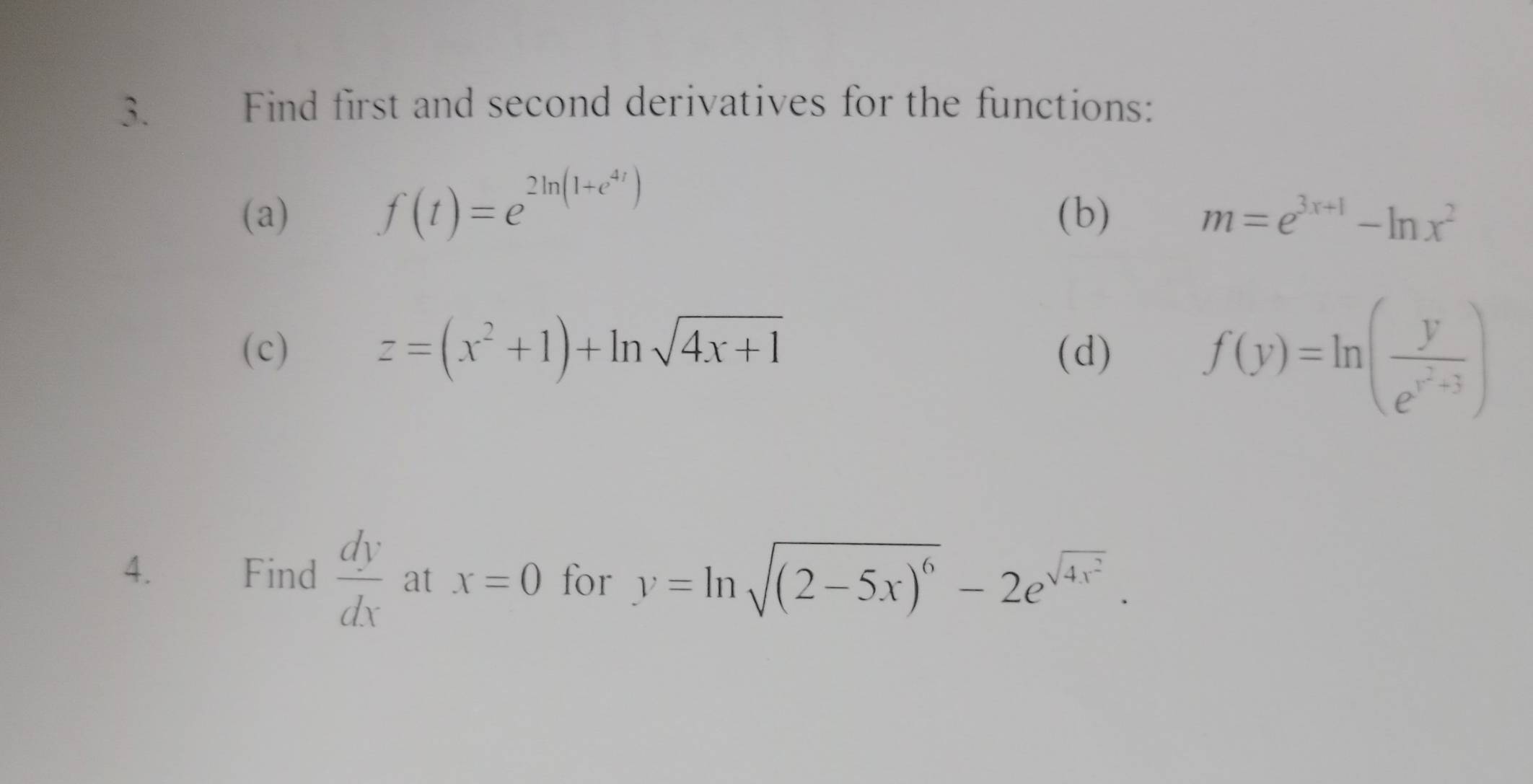 Find first and second derivatives for the functions: 
(a) f(t)=e^(2ln (1+e^4t)) (b) m=e^(3x+1)-ln x^2
z=(x^2+1)+ln sqrt(4x+1)
(c) (d)
f(y)=ln (frac ye^(y^2)+3)
4. Find  dy/dx  at x=0 for y=ln sqrt((2-5x)^6)-2e^(sqrt(4x^2)).