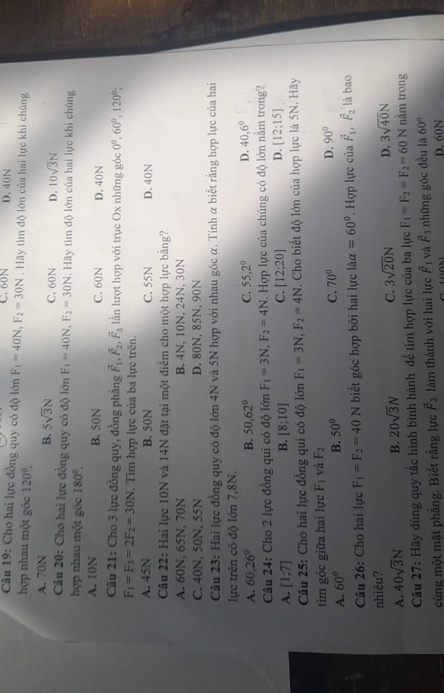 C. 60N D. 40N
Câu 19: Cho hai lực đồng quy có độ lớn F_1=40N,F_2=30N. Hãy tìm độ lớn của hai lực khi chúng
hợp nhau một góc 120^0.
B. 5sqrt(3)N
A. 70N C. 60N
D. 10sqrt(3)N
Câu 20: Cho hai lực đồng quy có độ lớn F_1=40N,F_2=30N. Hãy tìm độ lớn của hai lực khi chúng
hợp nhau một góc 180°.
A. 10N B. 50N C. 60N D. 40N
Câu 21: Cho 3 lực đồng quy, đồng phẳng vector F_1,vector F_2,vector F_3 ln lượt hợp với trục Ox những góc 0^0,60^0,120^0;
F_1=F_3=2F_2=30N. Tìm hợp lực của ba lực trên.
A. 45N B. 50N C. 55N D. 40N
Câu 22: Hai lực 10N và 14N đặt tại một điểm cho một hợp lực bằng?
A. 60N, 65N, 70N B. 4N, 10N, 24N, 30N
C. 40N, 50N, 55N D. 80N, 85N, 90N
Câu 23: Hai lực đồng quy có độ lớn 4N và 5N hợp với nhau góc α. Tính α biết rằng hợp lực của hai
lực trên có độ lớn 7,8N.
A. 60,26° B. 50,62° C. 55,2^0 D. 40,6^0
Câu 24: Cho 2 lực đồng qui có độ lớn F_1=3N,F_2=4N. Hợp lực của chúng có độ lớn nằm trong?
C.
A. [1;7] B. [8;10] [12;20] D. [12;15]
Câu 25: Cho hai lực đồng qui có độ lớn F_1=3N,F_2=4N. Cho biết độ lớn của hợp lực là 5N. Hãy
tìm góc giữa hai lực F_1 và F_2
A. 60°
B. 50°
C. 70° D. 90°
Câu 26: Cho hai lực F_1=F_2=40N biết góc hợp bởi hai lực laalpha =60° '. Hợp lực của vector F_1,vector F_2 là bao
nhiêu?
B. 20sqrt(3)N C. 3sqrt(20)N D. 3sqrt(40)N
A. 40sqrt(3)N nằm trong
Câu 27: Hãy dùng quy tắc hình bình hành để tìm hợp lực của ba lực F_1=F_2=F_2=60N
cùng một mặt phẳng. Biết rằng lực vector F_2 làm thành với hai lực vector F_1 và vector F_3 những góc đều là 60°
D. 60N