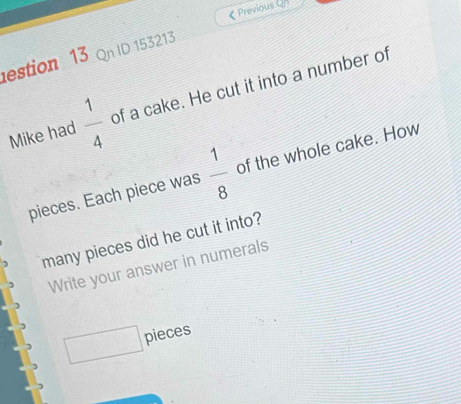 < Previous Qn 
estion 13 Qn ID 153213 
Mike had   1/4  of a cake. He cut it into a number of 
pieces. Each piece was  1/8  of the whole cake. How 
many pieces did he cut it into? 
Write your answer in numerals 
x_1^((circ)) pieces