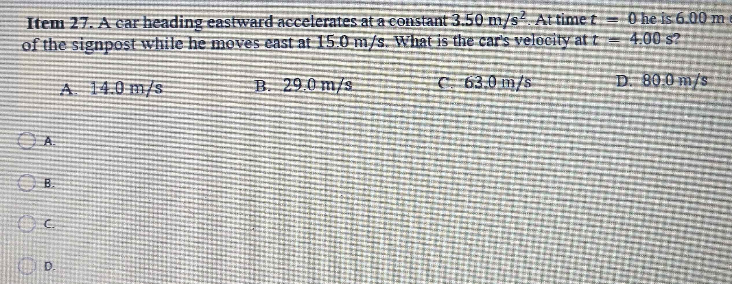 Item 27. A car heading eastward accelerates at a constant 3.50m/s^2. At time t=0 he is 6.00 m
of the signpost while he moves east at 15.0 m/s. What is the car's velocity at t=4.00s ?
A. 14.0 m/s
B. 29.0 m/s C. 63.0 m/s D. 80.0 m/s
A.
B.
C.
D.