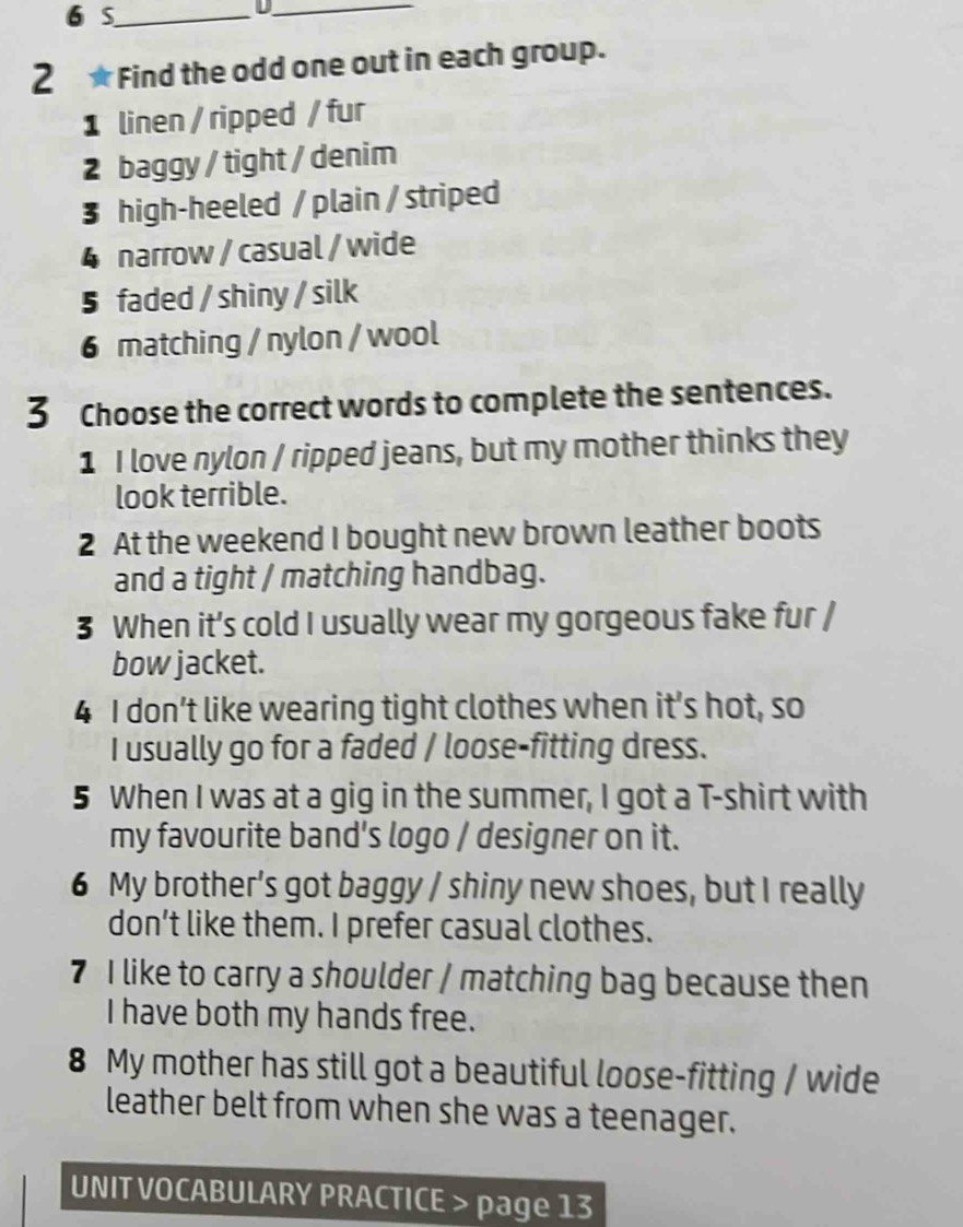 S_ 
_D 
2 ★ Find the odd one out in each group. 
1 linen / ripped / fur 
2 baggy / tight / denim 
3 high-heeled / plain / striped 
4 narrow / casual / wide 
5 faded / shiny / silk 
6 matching / nylon / wool 
3 Choose the correct words to complete the sentences. 
1 I love nylon / ripped jeans, but my mother thinks they 
look terrible. 
2 At the weekend I bought new brown leather boots 
and a tight / matching handbag. 
3 When it’s cold I usually wear my gorgeous fake fur / 
bow jacket. 
4 I don’t like wearing tight clothes when it’s hot, so 
I usually go for a faded / loose-fitting dress. 
5 When I was at a gig in the summer, I got a T-shirt with 
my favourite band's logo / designer on it. 
6 My brother’s got baggy / shiny new shoes, but I really 
don’t like them. I prefer casual clothes. 
7 I like to carry a shoulder / matching bag because then 
I have both my hands free. 
8 My mother has still got a beautiful loose-fitting / wide 
leather belt from when she was a teenager. 
UNIT VOCABULARY PRACTICE > page 13