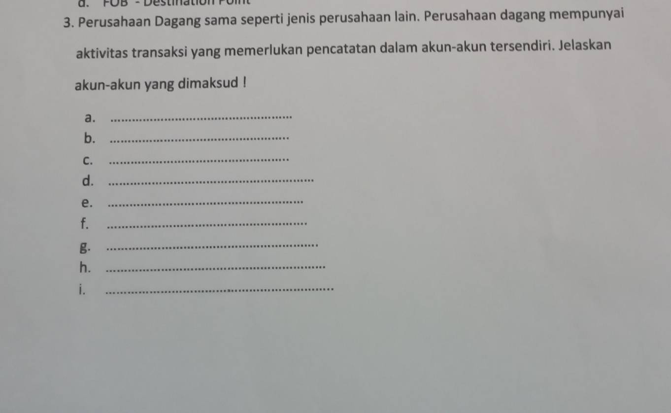 FOB - Destination 
3. Perusahaan Dagang sama seperti jenis perusahaan lain. Perusahaan dagang mempunyai 
aktivitas transaksi yang memerlukan pencatatan dalam akun-akun tersendiri. Jelaskan 
akun-akun yang dimaksud ! 
a. 
_ 
b._ 
C._ 
d._ 
e._ 
f. 
_ 
g._ 
h._ 
i. 
_