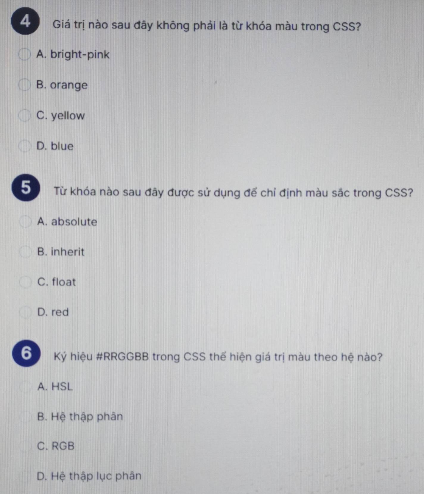 Giá trị nào sau đây không phải là từ khóa màu trong CSS?
A. bright-pink
B. orange
C. yellow
D. blue
5 Từ khóa nào sau đây được sử dụng để chỉ định màu sắc trong CSS?
A. absolute
B. inherit
C. float
D. red
6 Ký hiệu #RRGGBB trong CSS thể hiện giá trị màu theo hệ nào?
A. HSL
B. Hệ thập phân
C. RGB
D. Hệ thập lục phân