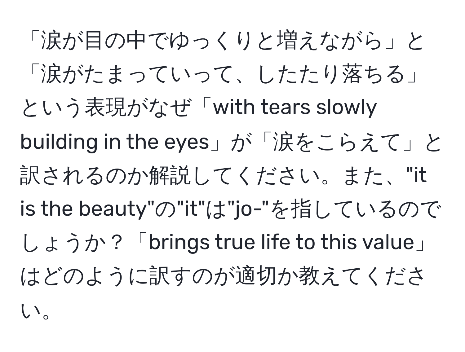 「涙が目の中でゆっくりと増えながら」と「涙がたまっていって、したたり落ちる」という表現がなぜ「with tears slowly building in the eyes」が「涙をこらえて」と訳されるのか解説してください。また、"it is the beauty"の"it"は"jo-"を指しているのでしょうか？「brings true life to this value」はどのように訳すのが適切か教えてください。