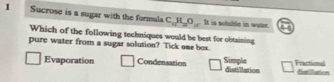 Sucrose is a sugar with the formula C_12H_22O_15 It is soluble in water.
4s
Which of the following techniques would be best for obtaining
pure water from a sugar solution? Tick one box.
Evaporation Condensation Simple distillation Fractional
distullation