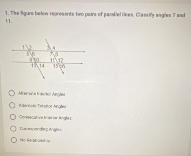 The figure below represents two pairs of parallel lines, Classify angles 7 and
11.
Alternate Interior Angles
Alternate Exterior Angles
Consecutive Interior Angles
Corresponding Angles
No Relationship