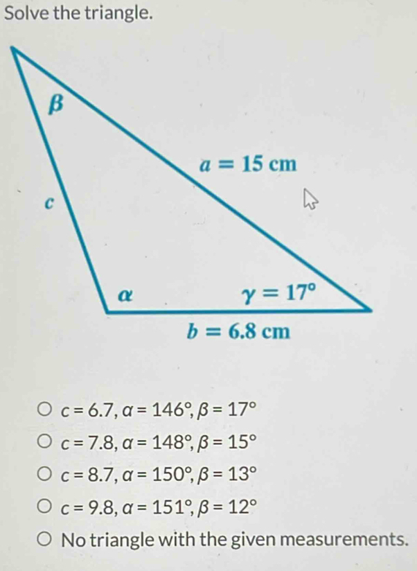 Solve the triangle.
c=6.7,alpha =146°,beta =17°
c=7.8,alpha =148°,beta =15°
c=8.7,alpha =150°,beta =13°
c=9.8,alpha =151°,beta =12°
No triangle with the given measurements.