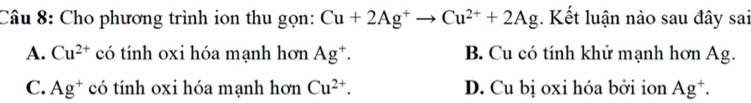 Cho phương trình ion thu gọn: Cu+2Ag^+to Cu^(2+)+2Ag. Kết luận nào sau đây sai
A. Cu^(2+) có tính oxi hóa mạnh hơn Ag^+. B. Cu có tính khử mạnh hơn Ag.
C. Ag^+ có tính oxi hóa mạnh hơn Cu^(2+). D. Cu bị oxi hóa bởi ion Ag^+.