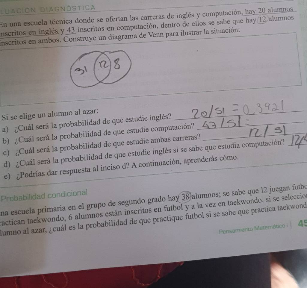 Luación Diagnóstica 
En una escuela técnica donde se ofertan las carreras de inglés y computación, hay 20 alumnos 
nscritos en inglés y 43 inscritos en computación, dentro de ellos se sabe que hay 12 alumnos 
inscritos en ambos. Construye un diagrama de Venn para ilustrar la situación: 
_ 
_ 
_ 
_ 
Si se elige un alumno al azar:_ 
a) ¿Cuál será la probabilidad de que estudie inglés?_ 
b) ¿Cuál será la probabilidad de que estudie computación?_ 
c) ¿Cuál será la probabilidad de que estudie ambas carreras? 
d) ¿Cuál será la probabilidad de que estudie inglés si se sabe que estudia computación?_ 
e) ¿Podrías dar respuesta al inciso d? A continuación, aprenderás cómo._ 
Probabilidad condicional 
na escuela primaria en el grupo de segundo grado hay 38 alumnos; se sabe que 12 juegan futbo 
ractican taekwondo, 6 alumnos están inscritos en futbol y a la vez en taekwondo. si se seleccio 
lumno al azar, ¿cuál es la probabilidad de que practique futbol si se sabe que practica taekwond 
Pensamiento Matemático !| 45