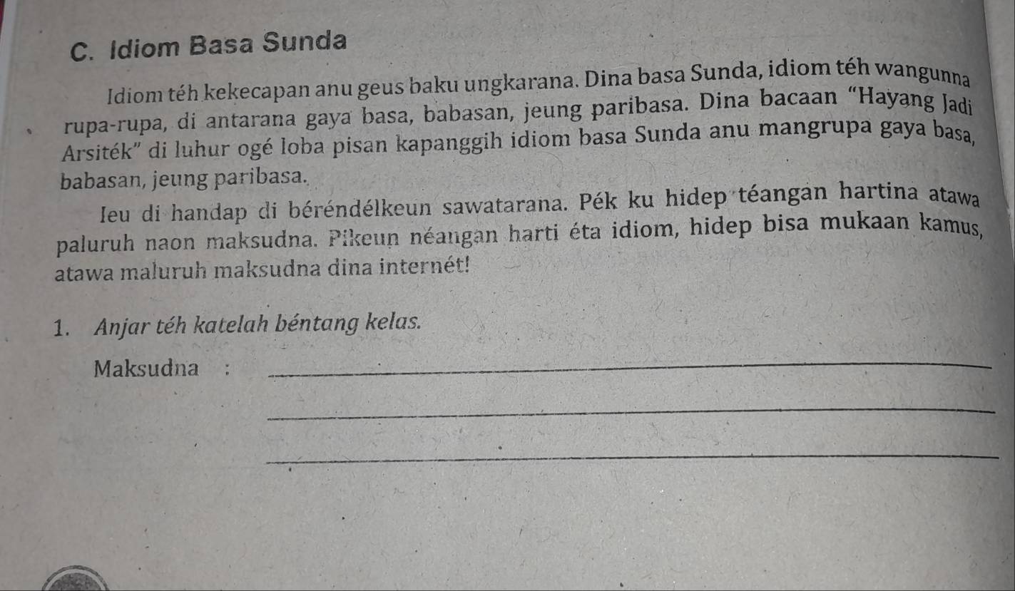 Idiom Basa Sunda 
Idiom téh kekecapan anu geus baku ungkarana. Dina basa Sunda, idiom tếh wangunna 
rupa-rupa, di antarana gaya basa, babasan, jeung paribasa. Dina bacaan “Hayang Jadi 
Arsiték'' di luhur ogé loba pisan kapanggih idiom basa Sunda anu mangrupa gaya basa, 
babasan, jeung paribasa. 
Jeu di handap di béréndélkeun sawatarana. Pék ku hidep téangan hartina atawa 
paluruh naon maksudna. Pikeun néangan harti éta idiom, hidep bisa mukaan kamus, 
atawa maluruh maksudna dina internét! 
1. Anjar téh katelah béntang kelas. 
Maksudna : 
_ 
_ 
_