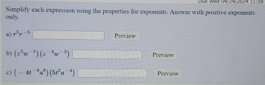 Due Wed 04/24/2024 11:59 
Simplify each expression using the properties for exponents. Answer with positive exponents 
only. 
a) r^3r^(-5)□ Preview 
b) (z^3w^(-5))(z^(-4)w^(-2))□ Preview 
c ) (-4t^(-9)a^8)(5t^2a^(-4))□ Preview