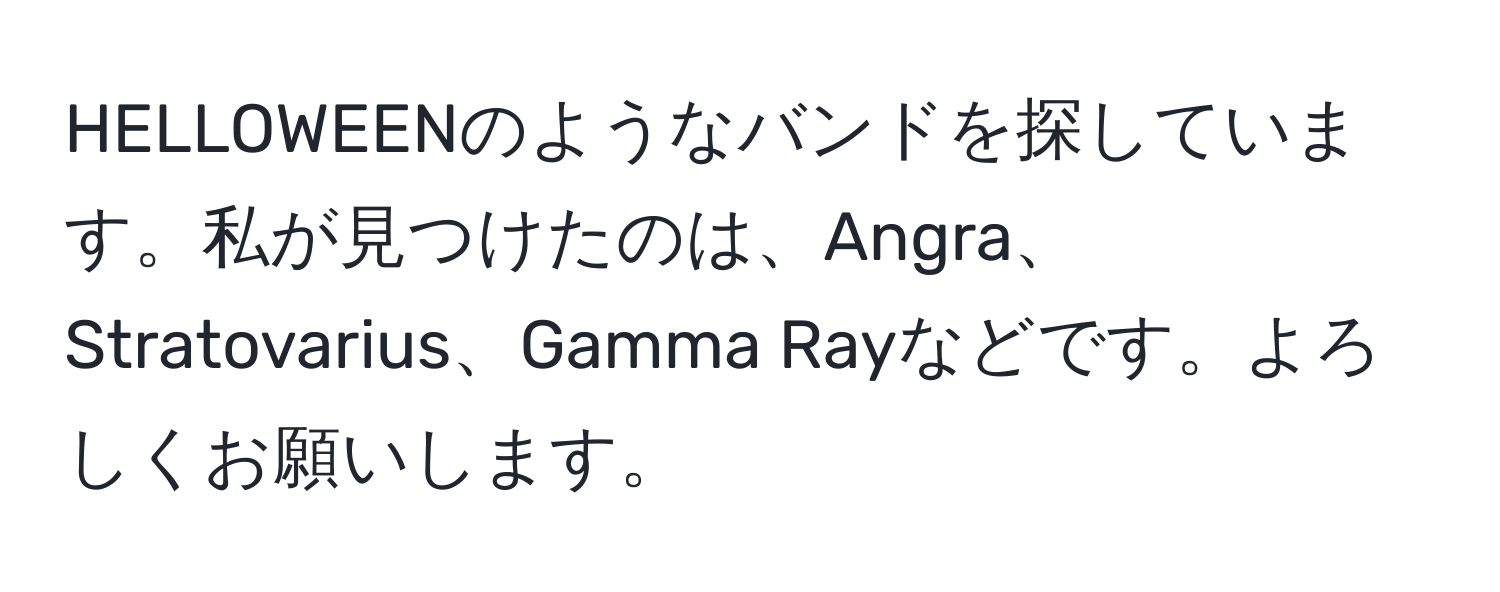 HELLOWEENのようなバンドを探しています。私が見つけたのは、Angra、Stratovarius、Gamma Rayなどです。よろしくお願いします。