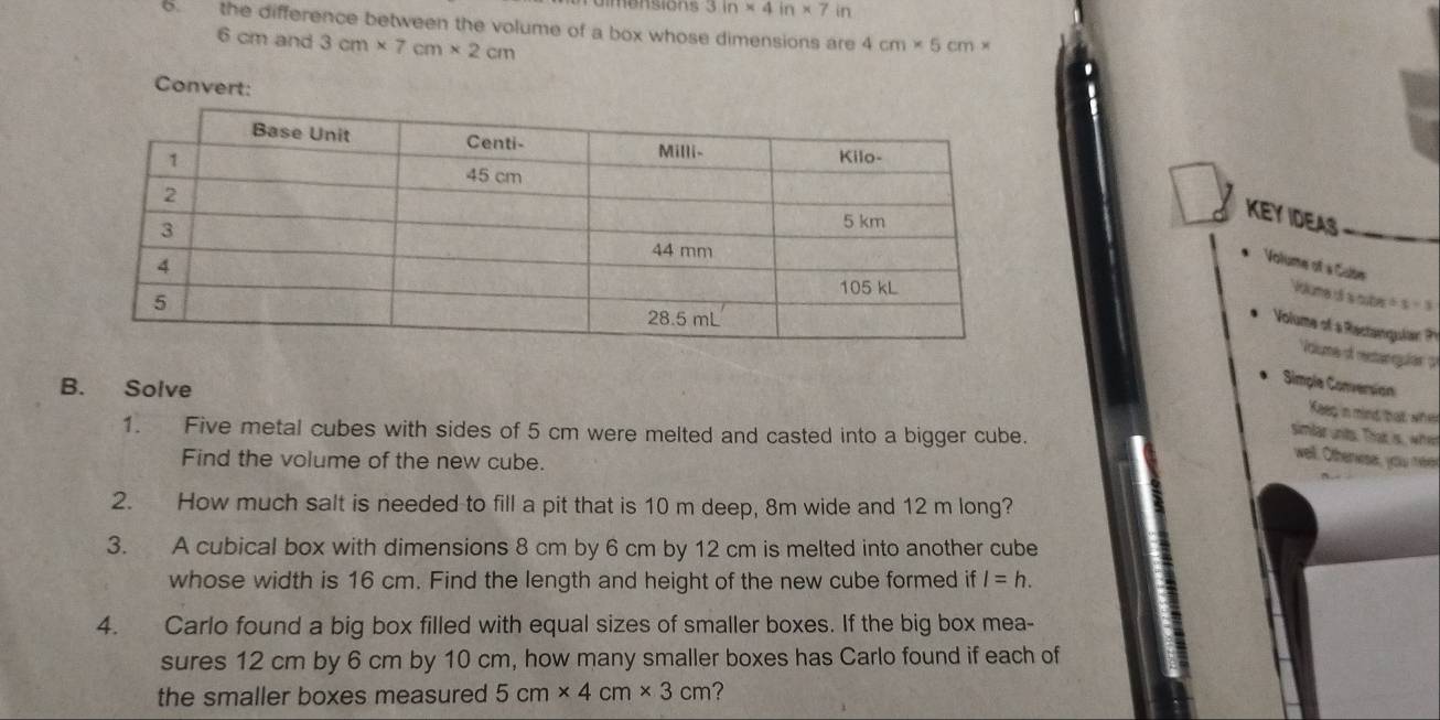 3in* 4in* 7in
6. the difference between the volume of a box whose dimensions are 4cm* 5cm*
6 cm and 3cm* 7cm* 2cm
Conv 
KEY IDEAS 
Volume of « Cube 
Volume dí a cube x+1=3
Volume of a Ractangular 
Voume d retanqguias 
B. Solve 
Simple Conversión 
Keep in mind balt, wher 
1. Five metal cubes with sides of 5 cm were melted and casted into a bigger cube. 
simlar unts. That is, whet 
well. Otherwise, you eed 
Find the volume of the new cube. 
2. How much salt is needed to fill a pit that is 10 m deep, 8m wide and 12 m long? 
3. A cubical box with dimensions 8 cm by 6 cm by 12 cm is melted into another cube 
whose width is 16 cm. Find the length and height of the new cube formed if l=h. 
4. Carlo found a big box filled with equal sizes of smaller boxes. If the big box mea- 
sures 12 cm by 6 cm by 10 cm, how many smaller boxes has Carlo found if each of 
the smaller boxes measured 5cm* 4cm* 3cm ?