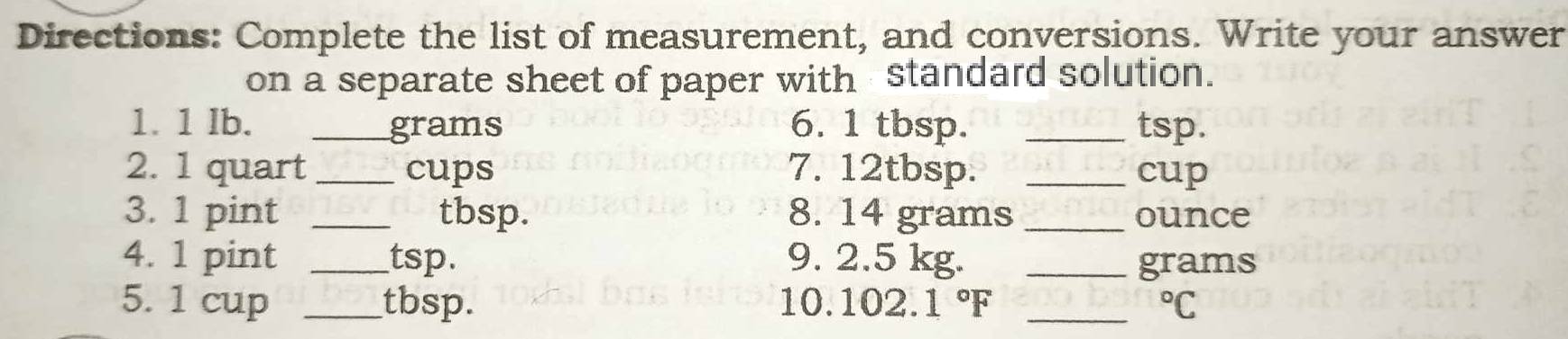 Directions: Complete the list of measurement, and conversions. Write your answer 
on a separate sheet of paper with standard solution. 
1. 1 Ib. _ grams 6. 1 tbsp. _tsp. 
2. 1 quart _cups 7. 12tbsp. _cup 
3. 1 pint _ tbsp. 8. 14 grams _ ounce
4. 1 pint _ tsp. 9. 2.5 kg. _ grams
5. 1 cup _ tbsp. 10. 102.1°F _  ^circ C