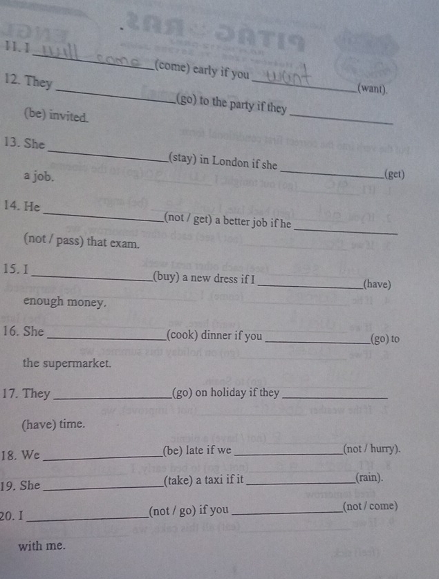 (come) early if you 
_ 
12. They 
_ 
(want). 
(go) to the party if they 
(be) invited. 
_ 
13. She_ (stay) in London if she _(get) 
a job. 
_ 
14. He _(not / get) a better job if he 
(not / pass) that exam. 
15. I _(buy) a new dress if I _(have) 
enough money. 
16. She _(cook) dinner if you __(go) to 
the supermarket. 
17. They _(go) on holiday if they_ 
(have) time. 
18. We _(be) late if we _(not / hurry). 
19. She_ (take) a taxi if it _(rain). 
20.1 _(not / go) if you _(not / come) 
with me.