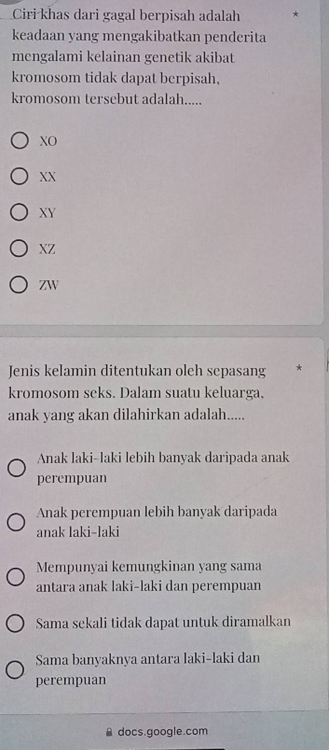 Ciri khas dari gagal berpisah adalah *
keadaan yang mengakibatkan penderita
mengalami kelainan genetik akibat
kromosom tidak dapat berpisah,
kromosom tersebut adalah.....
XO
XX
XY
XZ
ZW
Jenis kelamin ditentukan oleh sepasang *
kromosom seks. Dalam suatu keluarga,
anak yang akan dilahirkan adalah.....
Anak laki-laki lebih banyak daripada anak
perempuan
Anak perempuan lebih banyak daripada
anak laki-laki
Mempunyai kemungkinan yang sama
antara anak laki-laki dan perempuan
Sama sekali tidak dapat untuk diramalkan
Sama banyaknya antara laki-laki dan
perempuan
docs.google.com