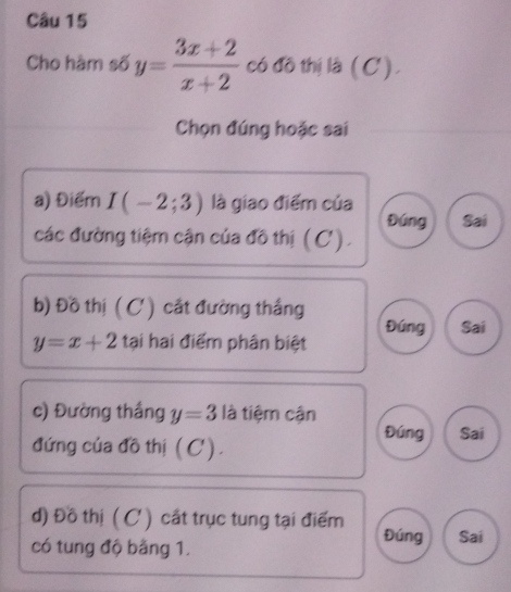 Cho hàm số y= (3x+2)/x+2  có đồ thị là (C).
Chọn đúng hoặc sai
a) Điểm I(-2;3) là giao điểm của Sai
Đúng
các đường tiệm cận của đô thị (C) .
b) Đồ thị ( C) cắt đường thắng
y=x+2 tại hai điểm phân biệt Đúng Sai
c) Đường thắng y=3 là tiệm cận
Đúng Sai
đứng của đồ thị ( C ' ) .
d) Đồ thị (C ) cất trục tung tại điểm
Đúng
có tung độ bằng 1. Sai