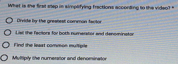 What is the first step in simplifying fractions according to the video? *
Divide by the greatest common factor
List the factors for both numerator and denominator
Find the least common multiple
Multiply the numerator and denominator