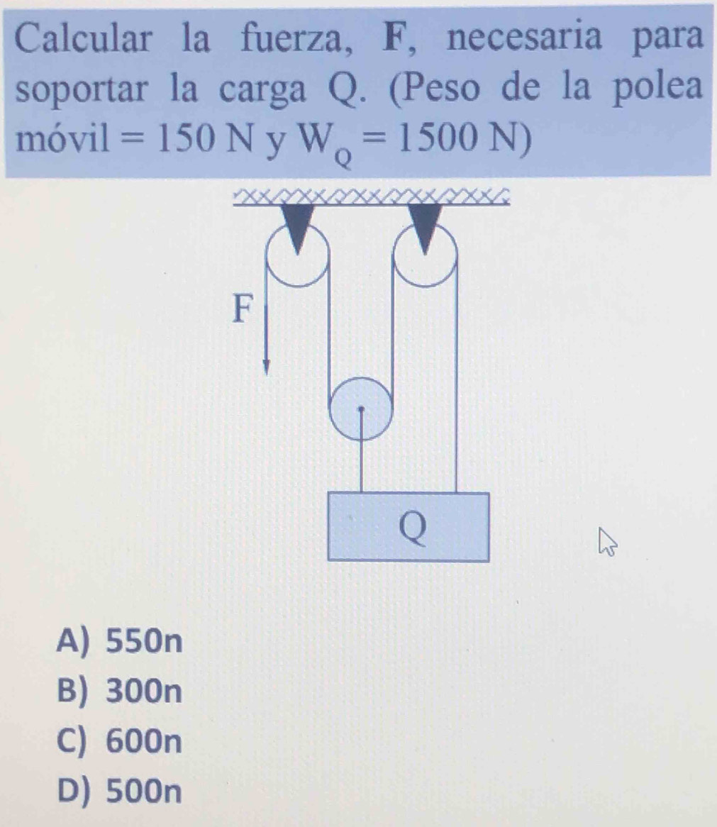 Calcular la fuerza, F, necesaria para
soportar la carga Q. (Peso de la polea
móvil =150N y W_Q=1500N)
A) 550n
B) 300n
C) 600n
D) 500n