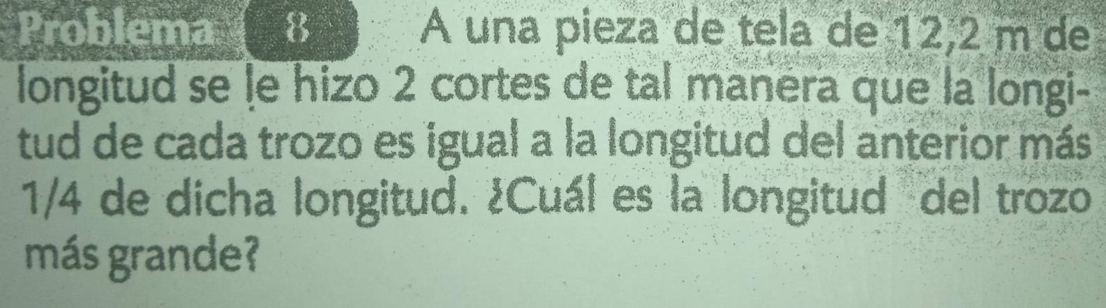 Problema 8 A una pieza de tela de 12,2 m de 
longitud se le hizo 2 cortes de tal manera que la longi- 
tud de cada trozo es igual a la longitud del anterior más
1/4 de dicha longitud. ¿Cuál es la longitud del trozo 
más grande?