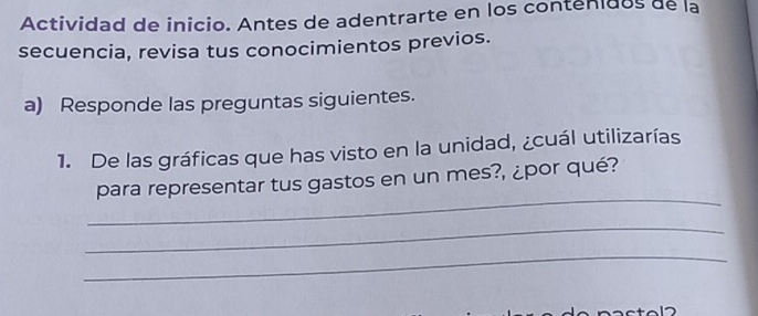 Actividad de inicio. Antes de adentrarte en los contenidos de la 
secuencia, revisa tus conocimientos previos. 
a) Responde las preguntas siguientes. 
1. De las gráficas que has visto en la unidad, ¿cuál utilizarías 
_ 
para representar tus gastos en un mes?, ¿por qué? 
_ 
_