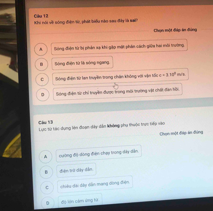 Khi nói về sóng điện từ, phát biểu nào sau đây là sai?
Chọn một đáp án đúng
A Sóng điện từ bị phản xạ khi gặp mặt phân cách giữa hai môi trường.
B Sóng điện từ là sóng ngang.
C Sóng điện từ lan truyền trong chân không với vận tốc c=3.10^8m/s.
D Sóng điện từ chỉ truyền được trong môi trường vật chất đàn hồi.
Câu 13
Lực từ tác dụng lên đoạn dây dẫn không phụ thuộc trực tiếp vào
Chọn một đáp án đúng
A cường độ dòng điện chạy trong dây dẫn.
B điện trở dây dân.
C chiêu dài dây dẫn mang dòng điện.
D độ lớn cảm ứng từ.