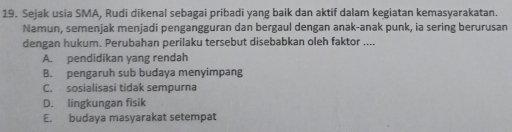 Sejak usia SMA, Rudi dikenal sebagai pribadi yang baik dan aktif dalam kegiatan kemasyarakatan.
Namun, semenjak menjadi pengangguran dan bergaul dengan anak-anak punk, ia sering berurusan
dengan hukum. Perubahan perilaku tersebut disebabkan oleh faktor ....
A. pendidikan yang rendah
B. pengaruh sub budaya menyimpang
C. sosialisasi tidak sempurna
D. lingkungan fisik
E. budaya masyarakat setempat