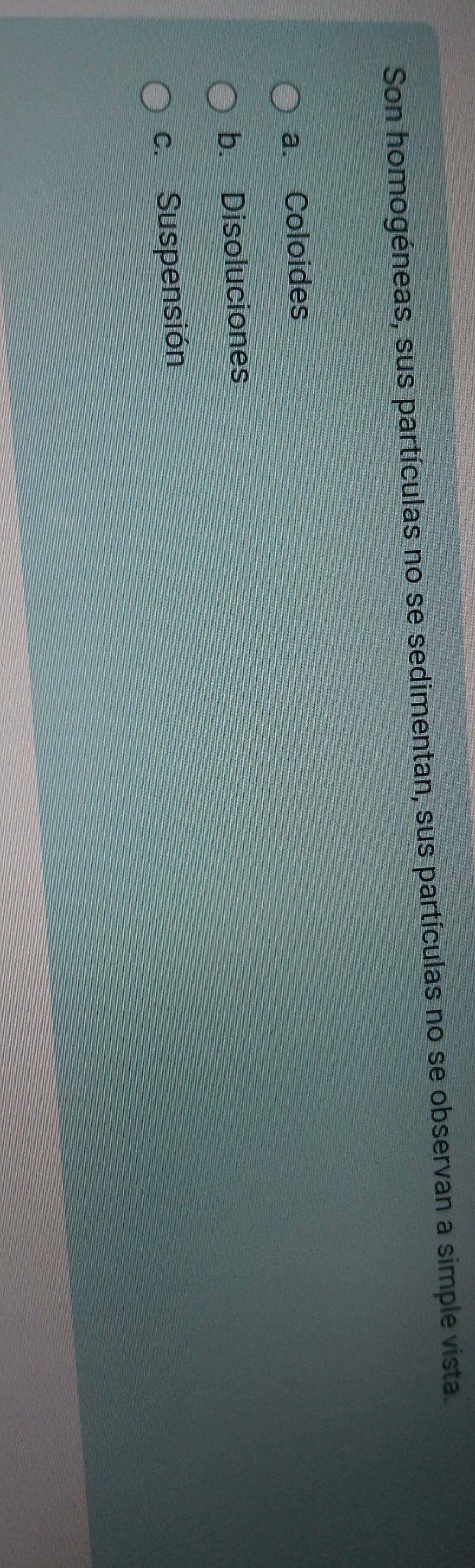Son homogéneas, sus partículas no se sedimentan, sus partículas no se observan a simple vista.
a. Coloides
b. Disoluciones
c. Suspensión