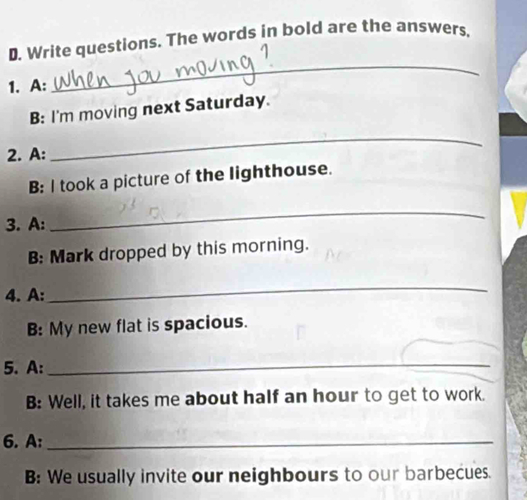 Write questions. The words in bold are the answers, 
1. A: 
_ 
B: I'm moving next Saturday. 
2. A: 
_ 
B: I took a picture of the lighthouse. 
3. A: 
_ 
B: Mark dropped by this morning. 
4. A: 
_ 
B: My new flat is spacious. 
5. A:_ 
B: Well, it takes me about half an hour to get to work. 
6. A:_ 
B: We usually invite our neighbours to our barbecues.