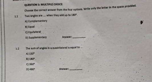 Choose the correct answer from the four options. Write only the letter in the space provided.
1.1 Two angles are .... when they add up to 180°.
A) Complementary
B) Equal
C) Equilateral
D) Supplementary Answer:_
1.2 The sum of angles in a quadrilateral is equal to ...
A) 150°
B) 180°.
C) 360°
D) 480° Answer;_