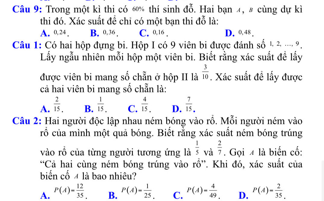 Trong một kì thi có 60% thí sinh đỗ. Hai bạn 4, β cùng dự kì
thi đó. Xác suất để chỉ có một bạn thi đỗ là:
A. 0, 24. B. 0, 36. C. 0, 16. D. 0, 48.
Câu 1: Có hai hộp đựng bi. Hộp I có 9 viên bi được đánh số 1, 2, ..., 9.
Lấy ngẫu nhiên mỗi hộp một viên bi. Biết rằng xác suất để lấy
được viên bi mang số chẵn ở hộp II là  3/10 . Xác suất để lấy được
cả hai viên bi mang số chẵn là:
A.  2/15 .  1/15 . C.  4/15 . D.  7/15 . 
B.
Câu 2: Hai người độc lập nhau ném bóng vào rỗ. Mỗi người ném vào
rổ của mình một quả bóng. Biết rằng xác suất ném bóng trúng
vào rổ của từng người tương ứng là  1/5  và  2/7 . Gọi 4 là biến cố:
“Cả hai cùng ném bóng trúng vào rồ”. Khi đó, xác suất của
biến cố 4 là bao nhiêu?
A. P(A)= 12/35 . P(A)= 1/25 . C. P(A)= 4/49 . D. P(A)= 2/35 . 
B.