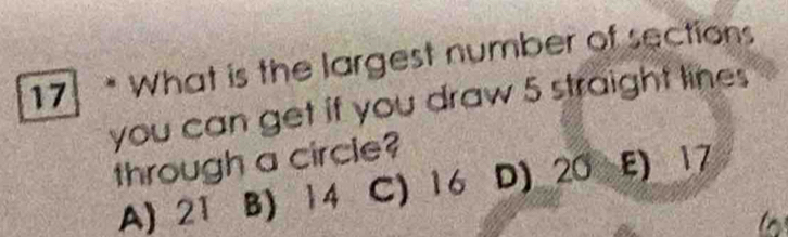 What is the largest number of sections
you can get if you draw 5 straight lines
through a circle?
A) 21 B) 14 C) 16 D) 20 E) 17