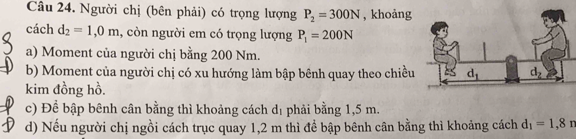 Người chị (bên phải) có trọng lượng P_2=300N , khoảng
cách d_2=1,0m , còn người em có trọng lượng P_1=200N
a) Moment của người chị bằng 200 Nm.
b) Moment của người chị có xu hướng làm bập bênh quay theo chiều
kim đồng hồ.
c) Để bập bênh cân bằng thì khoảng cách dị phải bằng 1,5 m.
d) Nếu người chị ngồi cách trục quay 1,2 m thì để bập bênh cân bằng thì khoảng cách d_1=1,8n