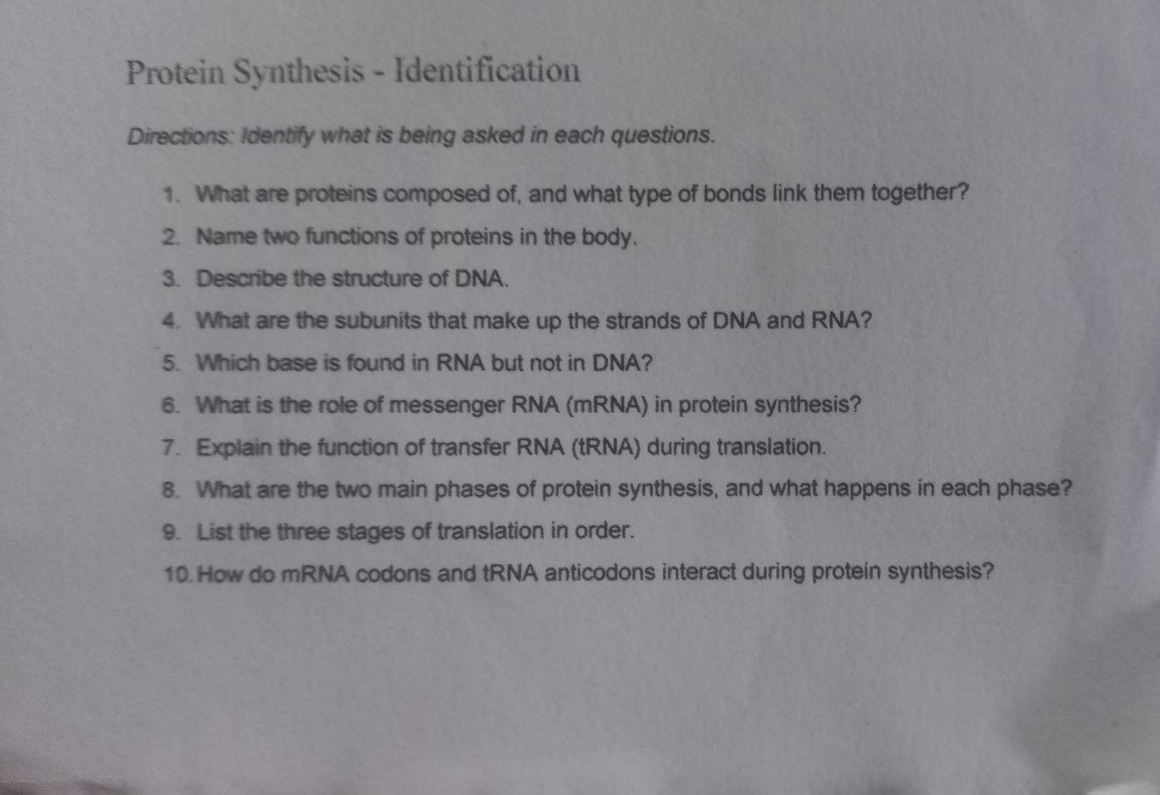 Protein Synthesis - Identification 
Directions: Identify what is being asked in each questions. 
1. What are proteins composed of, and what type of bonds link them together? 
2. Name two functions of proteins in the body. 
3. Describe the structure of DNA. 
4. What are the subunits that make up the strands of DNA and RNA? 
5. Which base is found in RNA but not in DNA? 
6. What is the role of messenger RNA (mRNA) in protein synthesis? 
7. Explain the function of transfer RNA (tRNA) during translation. 
8. What are the two main phases of protein synthesis, and what happens in each phase? 
9. List the three stages of translation in order. 
10. How do mRNA codons and tRNA anticodons interact during protein synthesis?