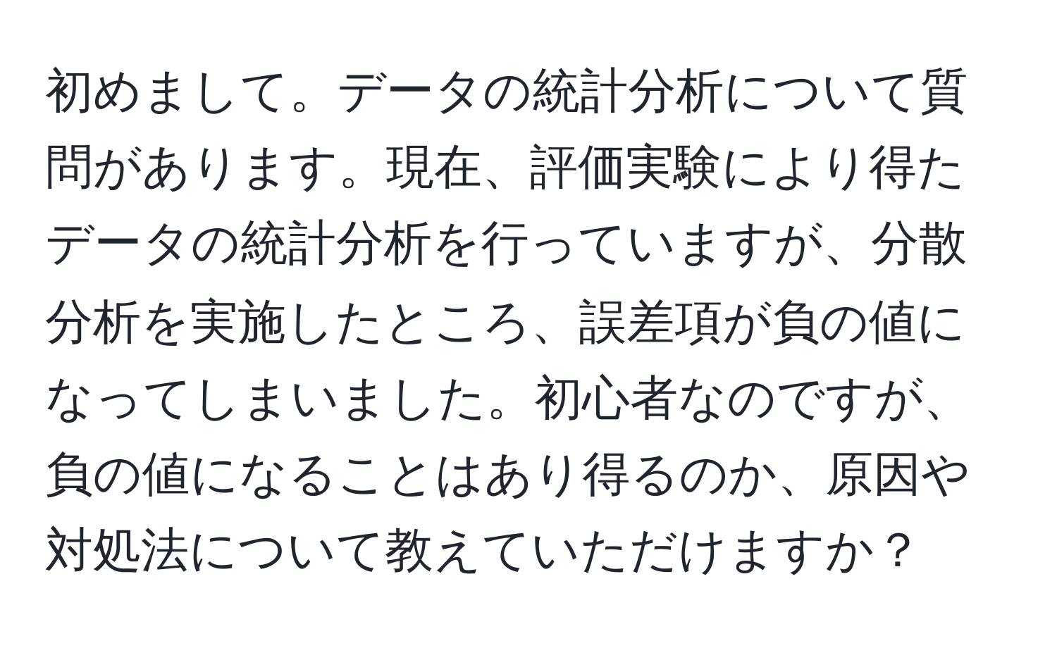 初めまして。データの統計分析について質問があります。現在、評価実験により得たデータの統計分析を行っていますが、分散分析を実施したところ、誤差項が負の値になってしまいました。初心者なのですが、負の値になることはあり得るのか、原因や対処法について教えていただけますか？