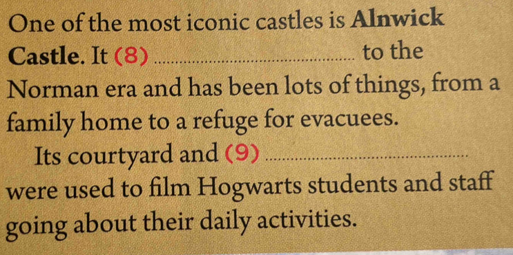 One of the most iconic castles is Alnwick 
Castle. It (8) _to the 
Norman era and has been lots of things, from a 
family home to a refuge for evacuees. 
Its courtyard and (9)_ 
were used to film Hogwarts students and staff 
going about their daily activities.