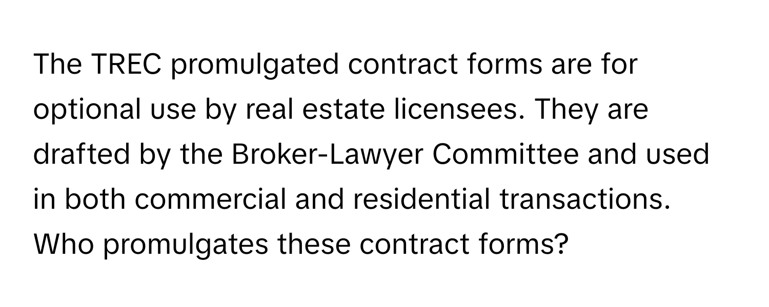 The TREC promulgated contract forms are for optional use by real estate licensees. They are drafted by the Broker-Lawyer Committee and used in both commercial and residential transactions. Who promulgates these contract forms?