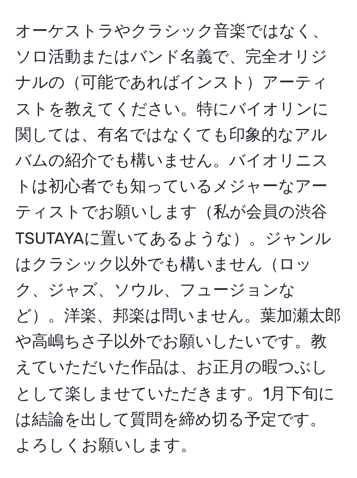 オーケストラやクラシック音楽ではなく、ソロ活動またはバンド名義で、完全オリジナルの可能であればインストアーティストを教えてください。特にバイオリンに関しては、有名ではなくても印象的なアルバムの紹介でも構いません。バイオリニストは初心者でも知っているメジャーなアーティストでお願いします私が会員の渋谷TSUTAYAに置いてあるような。ジャンルはクラシック以外でも構いませんロック、ジャズ、ソウル、フュージョンなど。洋楽、邦楽は問いません。葉加瀬太郎や高嶋ちさ子以外でお願いしたいです。教えていただいた作品は、お正月の暇つぶしとして楽しませていただきます。1月下旬には結論を出して質問を締め切る予定です。よろしくお願いします。