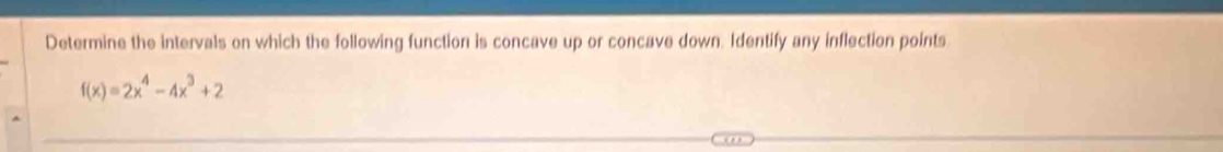 Determine the intervals on which the following function is concave up or concave down. Identify any inflection points
f(x)=2x^4-4x^3+2